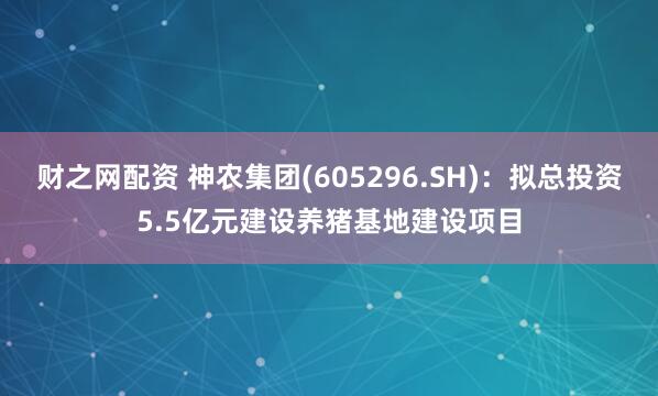 财之网配资 神农集团(605296.SH)：拟总投资5.5亿元建设养猪基地建设项目