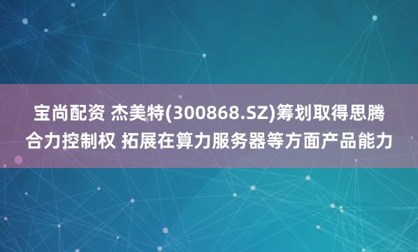宝尚配资 杰美特(300868.SZ)筹划取得思腾合力控制权 拓展在算力服务器等方面产品能力
