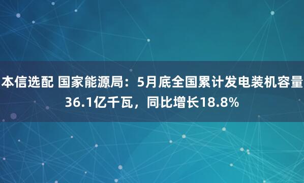 本信选配 国家能源局：5月底全国累计发电装机容量36.1亿千瓦，同比增长18.8%
