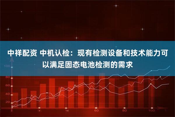中祥配资 中机认检：现有检测设备和技术能力可以满足固态电池检测的需求