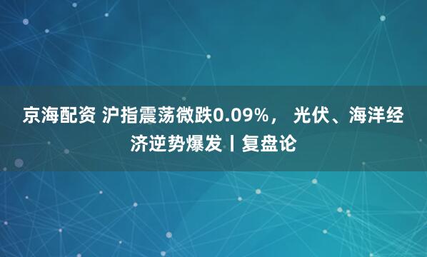 京海配资 沪指震荡微跌0.09%， 光伏、海洋经济逆势爆发丨复盘论