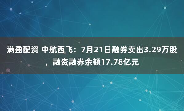 满盈配资 中航西飞：7月21日融券卖出3.29万股，融资融券余额17.78亿元