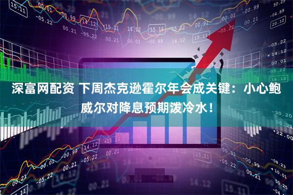 深富网配资 下周杰克逊霍尔年会成关键：小心鲍威尔对降息预期泼冷水！