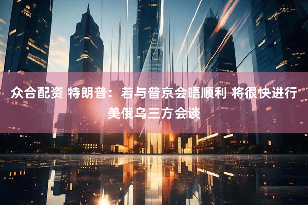众合配资 特朗普：若与普京会晤顺利 将很快进行美俄乌三方会谈