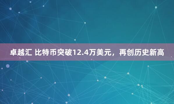 卓越汇 比特币突破12.4万美元，再创历史新高