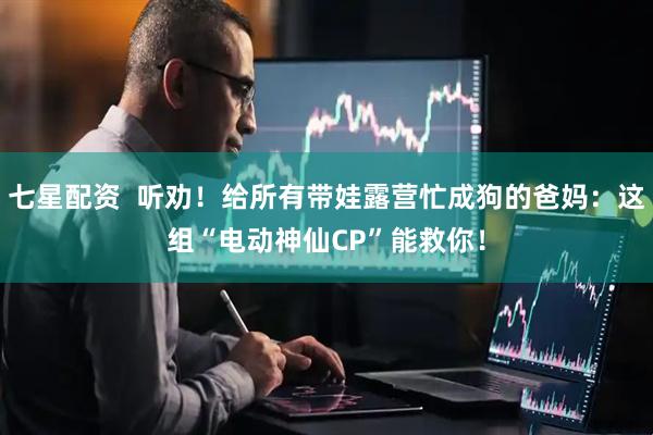七星配资  听劝！给所有带娃露营忙成狗的爸妈：这组“电动神仙CP”能救你！