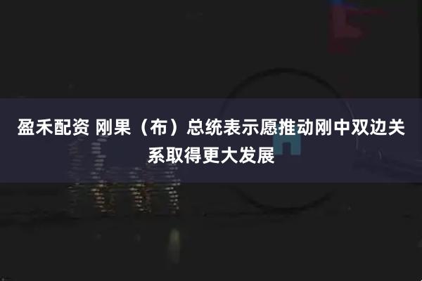 盈禾配资 刚果（布）总统表示愿推动刚中双边关系取得更大发展