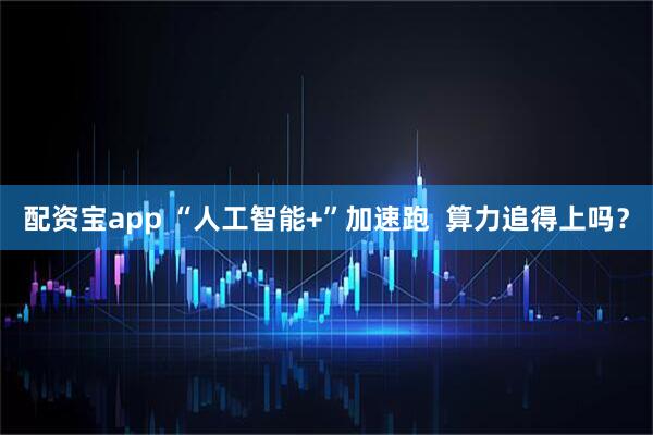 配资宝app “人工智能+”加速跑  算力追得上吗？