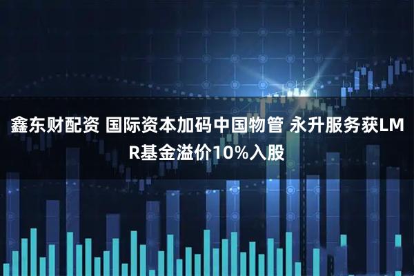 鑫东财配资 国际资本加码中国物管 永升服务获LMR基金溢价10%入股