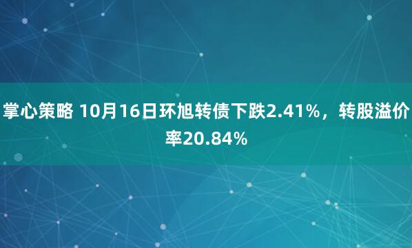 掌心策略 10月16日环旭转债下跌2.41%，转股溢价率20.84%