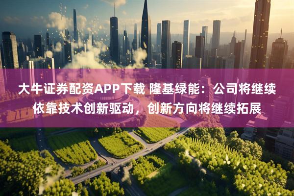 大牛证券配资APP下载 隆基绿能：公司将继续依靠技术创新驱动，创新方向将继续拓展