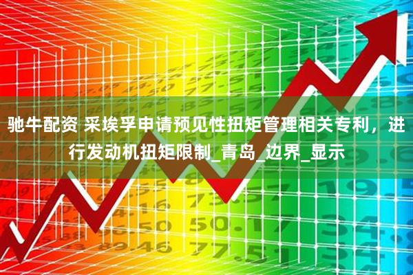 驰牛配资 采埃孚申请预见性扭矩管理相关专利，进行发动机扭矩限制_青岛_边界_显示