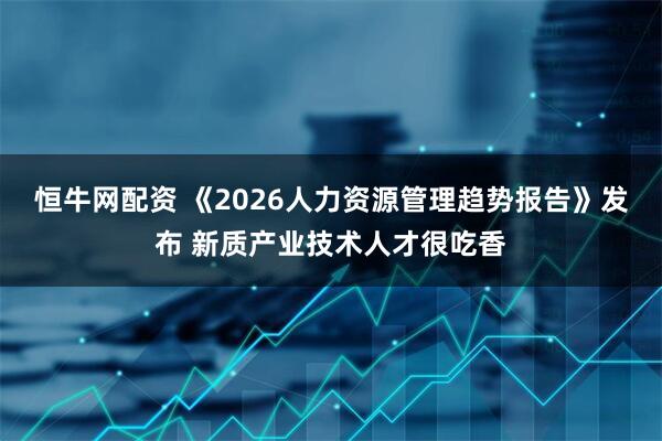 恒牛网配资 《2026人力资源管理趋势报告》发布 新质产业技术人才很吃香