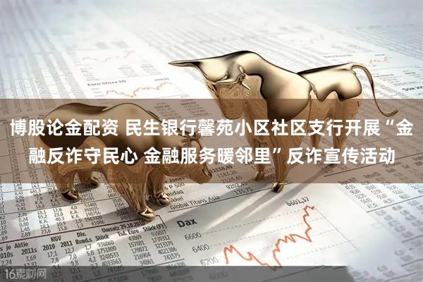 博股论金配资 民生银行馨苑小区社区支行开展“金融反诈守民心 金融服务暖邻里”反诈宣传活动